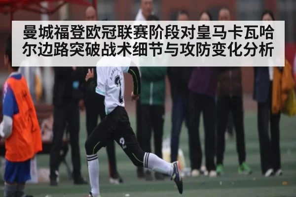 曼城福登欧冠联赛阶段对皇马卡瓦哈尔边路突破战术细节与攻防变化分析
